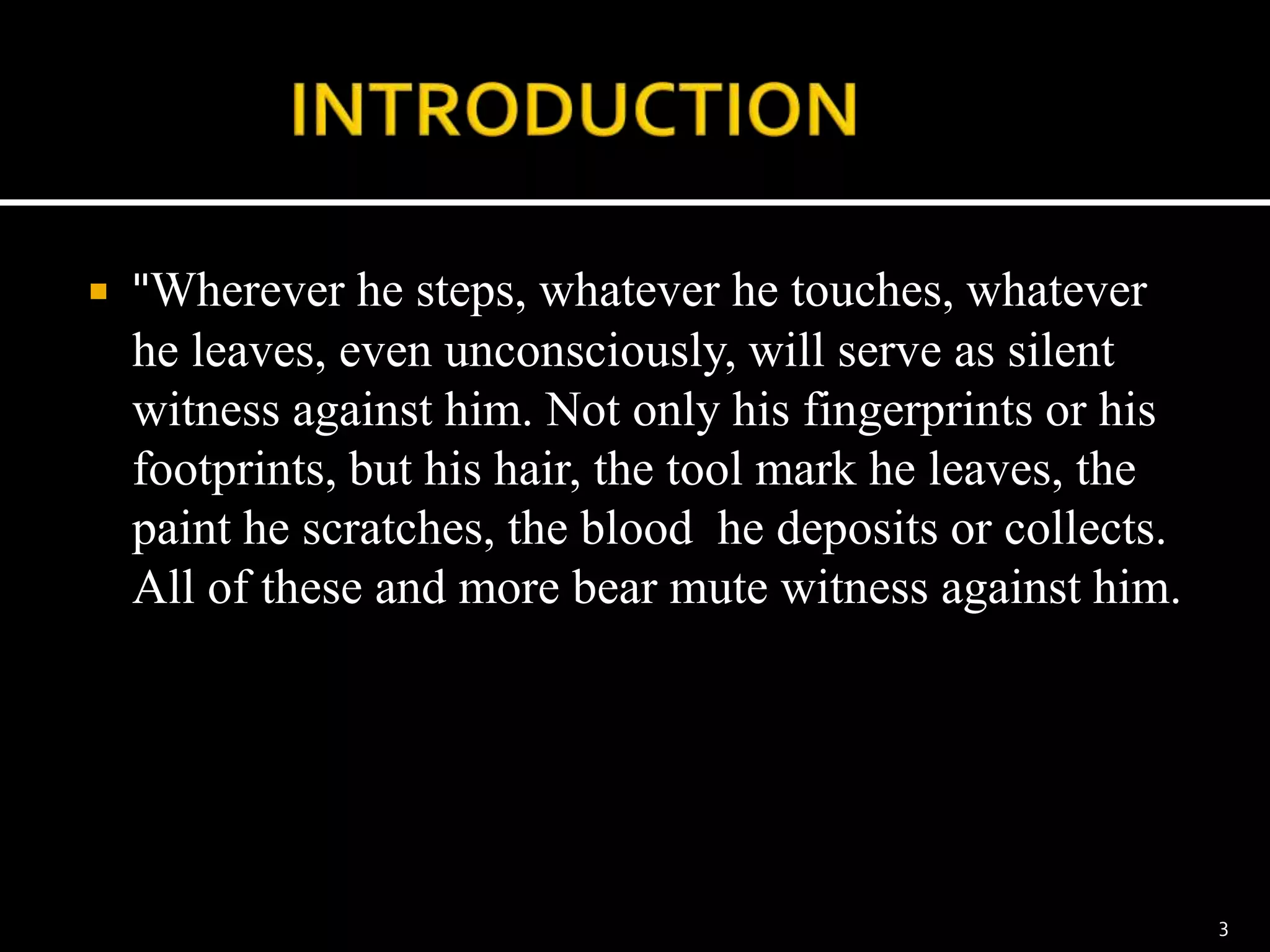  "Wherever he steps, whatever he touches, whatever
he leaves, even unconsciously, will serve as silent
witness against him. Not only his fingerprints or his
footprints, but his hair, the tool mark he leaves, the
paint he scratches, the blood he deposits or collects.
All of these and more bear mute witness against him.
3
 