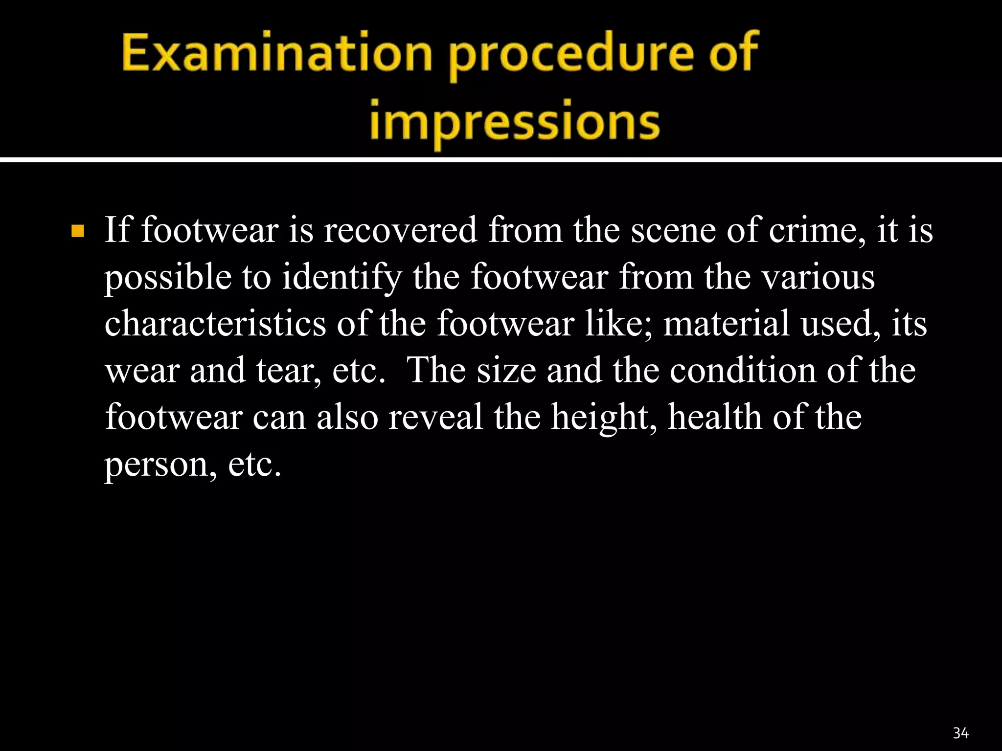  If footwear is recovered from the scene of crime, it is
possible to identify the footwear from the various
characteristics of the footwear like; material used, its
wear and tear, etc. The size and the condition of the
footwear can also reveal the height, health of the
person, etc.
34
 