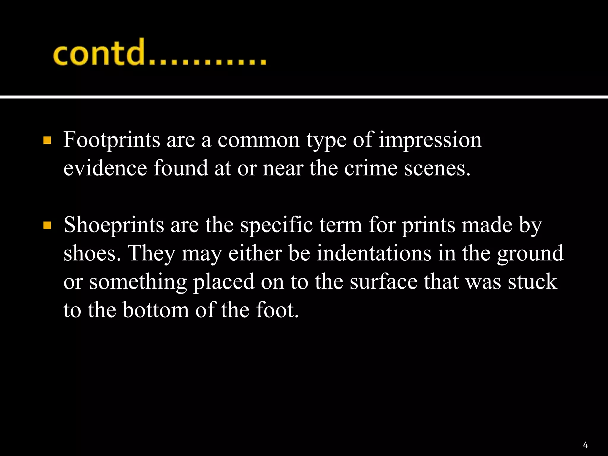  Footprints are a common type of impression
evidence found at or near the crime scenes.
 Shoeprints are the specific term for prints made by
shoes. They may either be indentations in the ground
or something placed on to the surface that was stuck
to the bottom of the foot.
4
 