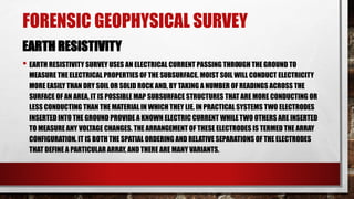 FORENSIC GEOPHYSICAL SURVEY
EARTH RESISTIVITY
• EARTH RESISTIVITY SURVEY USES AN ELECTRICAL CURRENT PASSING THROUGH THE GROUND TO
MEASURE THE ELECTRICAL PROPERTIES OF THE SUBSURFACE. MOIST SOIL WILL CONDUCT ELECTRICITY
MORE EASILY THAN DRY SOIL OR SOLID ROCK AND, BY TAKING A NUMBER OF READINGS ACROSS THE
SURFACE OF AN AREA, IT IS POSSIBLE MAP SUBSURFACE STRUCTURES THAT ARE MORE CONDUCTING OR
LESS CONDUCTING THAN THE MATERIAL IN WHICH THEY LIE. IN PRACTICAL SYSTEMS TWO ELECTRODES
INSERTED INTO THE GROUND PROVIDE A KNOWN ELECTRIC CURRENT WHILE TWO OTHERS ARE INSERTED
TO MEASURE ANY VOLTAGE CHANGES. THE ARRANGEMENT OF THESE ELECTRODES IS TERMED THE ARRAY
CONFIGURATION. IT IS BOTH THE SPATIAL ORDERING AND RELATIVE SEPARATIONS OF THE ELECTRODES
THAT DEFINE A PARTICULAR ARRAY, AND THERE ARE MANY VARIANTS.
 