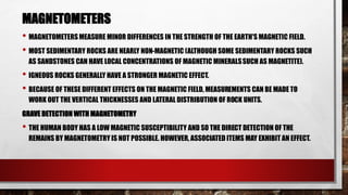 MAGNETOMETERS
• MAGNETOMETERSMEASURE MINOR DIFFERENCES IN THE STRENGTH OF THE EARTH'S MAGNETIC FIELD.
• MOST SEDIMENTARY ROCKS ARE NEARLY NON-MAGNETIC (ALTHOUGH SOME SEDIMENTARY ROCKS SUCH
AS SANDSTONES CAN HAVE LOCAL CONCENTRATIONS OF MAGNETIC MINERALSSUCH AS MAGNETITE).
• IGNEOUS ROCKS GENERALLY HAVE A STRONGER MAGNETIC EFFECT.
• BECAUSE OF THESE DIFFERENT EFFECTS ON THE MAGNETIC FIELD, MEASUREMENTS CAN BE MADE TO
WORK OUT THE VERTICAL THICKNESSES AND LATERAL DISTRIBUTION OF ROCK UNITS.
GRAVE DETECTION WITH MAGNETOMETRY
• THE HUMAN BODY HAS A LOW MAGNETIC SUSCEPTIBILITY AND SO THE DIRECT DETECTION OF THE
REMAINS BY MAGNETOMETRY IS NOT POSSIBLE. HOWEVER, ASSOCIATED ITEMS MAY EXHIBIT AN EFFECT.
 