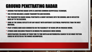 GROUND PENETRATING RADAR
• GROUND PENETRATING RADAR (GPR) IS ANOTHER COMMON GEOPHYSICAL TECHNIQUE.
• THE SYSTEM INCLUDES A RADIO TRANSMITTER AND RECEIVER.
• THE TRANSMITTED RADIO SIGNAL PENETRATES A SHORT DISTANCE INTO THE GROUND, AND IS REFLECTED
BACK UP TO THE RECEIVER.
• SOME OF THE SIGNAL REFLECTS OFF ANY OBJECT WITH DIFFERENT ELECTRICAL PROPERTIES THAN THE HOST
MATERIAL.
• PILOT STUDIES HAVE BEEN CONDUCTED ON THE FEASIBILITY OF USING GPR IN FORENSIC WORK.
• STUDIES HAVE INCLUDED PROJECTS IN WHICH PIG CARCASSES WERE BURIED.
• INVESTIGATORS FOLLOWED UP FROM TIME TO TIME WITH AN INSTRUMENTALSEARCH TO SEE WHAT PATTERN
COULD BE DETECTED AS THE BODIES DECOMPOSED.
 