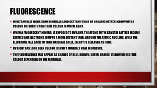 FLUORESCENCE
• IN ULTRAVIOLET LIGHT, SOME MINERALS (AND CERTAIN FORMS OF ORGANIC MATTER) GLOW WITH A
COLOUR DIFFERENT FROM THEIR COLOUR IN WHITE LIGHT.
• WHEN A FLUORESCENT MINERAL IS EXPOSED TO UV LIGHT, THE ATOMS INTHE CRYSTAL LATTICE BECOME
EXCITED AND ELECTRONS JUMP TO A MORE DISTANT SHELL AROUND THE ATOMIC NUCLEUS. WHEN THE
ELECTRONS FALL BACK TO THEIR ORIGINAL SHELL, ENERGY IS RELEASEDAS LIGHT.
• UV LIGHT HAS LONG BEEN USED TO IDENTIFY MINERALS THAT FLUORESCE.
• THE FLUORESCENCE MAY APPEAR AS SHADES OF BLUE, BROWN, GREEN, ORANGE, YELLOW OR RED (THE
COLOUR DEPENDING ON THE MATERIAL).
 