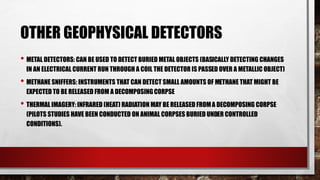 OTHER GEOPHYSICAL DETECTORS
• METAL DETECTORS: CAN BE USED TO DETECT BURIED METAL OBJECTS (BASICALLY DETECTING CHANGES
IN AN ELECTRICAL CURRENT RUN THROUGH A COIL THE DETECTOR IS PASSED OVER A METALLIC OBJECT)
• METHANE SNIFFERS: INSTRUMENTS THAT CAN DETECT SMALL AMOUNTS OF METHANE THAT MIGHT BE
EXPECTED TO BE RELEASED FROM A DECOMPOSINGCORPSE
• THERMAL IMAGERY: INFRARED (HEAT) RADIATION MAY BE RELEASED FROMA DECOMPOSING CORPSE
(PILOTS STUDIES HAVE BEEN CONDUCTED ON ANIMAL CORPSES BURIED UNDER CONTROLLED
CONDITIONS).
 