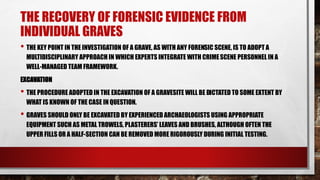 THE RECOVERY OF FORENSIC EVIDENCE FROM
INDIVIDUAL GRAVES
• THE KEY POINT IN THE INVESTIGATION OF A GRAVE, AS WITH ANY FORENSIC SCENE, IS TO ADOPT A
MULTIDISCIPLINARY APPROACH IN WHICH EXPERTS INTEGRATE WITH CRIMESCENE PERSONNEL IN A
WELL-MANAGED TEAM FRAMEWORK.
EXCAVATION
• THE PROCEDURE ADOPTED IN THE EXCAVATION OF A GRAVESITE WILL BE DICTATED TO SOME EXTENT BY
WHAT IS KNOWN OF THE CASE IN QUESTION.
• GRAVES SHOULD ONLY BE EXCAVATED BY EXPERIENCED ARCHAEOLOGISTS USING APPROPRIATE
EQUIPMENT SUCH AS METAL TROWELS, PLASTERERS’ LEAVES AND BRUSHES, ALTHOUGH OFTEN THE
UPPER FILLS OR A HALF-SECTION CAN BE REMOVED MORE RIGOROUSLY DURING INITIAL TESTING.
 