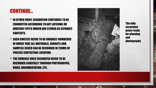 CONTINUE…
• IN EITHER EVENT, EXCAVATION CONTINUES TO BE
CONDUCTED ACCORDING TO ANY LAYERING OR
ARBITARY SPITS WHICH ARE STORED AS SEPARATE
CONTEXTS.
• EACH CONTEXT NEEDS TO BE UNIQUELY NUMBERED
IN ORDER THAT ALL MATERIALS, EXHIBITS AND
SAMPLES SEIZED CAN BE RECORDED IN TERMS OF
PRECISE CONTEXTUAL LOCATION.
• THE EVIDENCE ONCE ESCAVATED NEEDS TO BE
RECORDED CAREFULLY THROUGH PHOTOGRAPHS,
VIDEO, DOCUMENTATION, ETC.
The fully
excavated
grave ready
for planning
and
photography
 