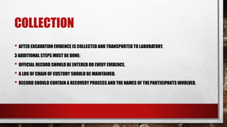 COLLECTION
• AFTER EXCAVATION EVIDENCE IS COLLECTED AND TRANSPORTED TO LABORATORY.
3 ADDITIONAL STEPS MUST BE DONE:
• OFFICIAL RECORD SHOULD BE ENTERED OD EVERY EVIDENCE.
• A LOG OF CHAIN OF CUSTODY SHOULD BE MAINTAINED.
• RECORD SHOULD CONTAIN A RECOVERY PROCESS AND THE NAMES OF THEPARTICIPANTS INVOLVED.
 