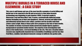 MULTIPLE BURIALS IN A TERRACED HOUSE AND
ELSEWHERE : A CASE STUDY
This case is well known and one of the most horrific examples of serial killing and
burial ever to be reported in the UK and occurred at a time when forensic
archaeology was beginning to gain impetus (1994). A married couple in
Gloucester, Fred and Rose West, had, it seems, systematically abducted young
women (including one of their own daughters), abused, tortured and killed them
and ultimately buried them in the cellars, gardens and the locality until their
crimes came to light. Many of these girls were pregnant at the time of their deaths.
The number of victims recovered slowly moved into double figures against a
background of sustained media tension. The majority of the investigation took
place at the family home, a terraced dwelling in the city. This was a location where
recovery was significantly impeded due to instability of buildings and the fact that
Fred West, a builder, had allowed domestic sewage to infiltrate the garden soils.
 