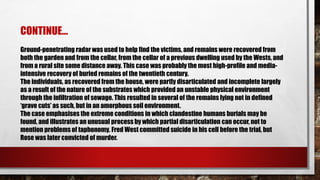 Ground-penetrating radar was used to help find the victims, and remains were recovered from
both the garden and from the cellar, from the cellar of a previous dwelling used by the Wests, and
from a rural site some distance away. This case was probably the most high-profile and media-
intensive recovery of buried remains of the twentieth century.
The individuals, as recovered from the house, were partly disarticulated and incomplete largely
as a result of the nature of the substrates which provided an unstable physical environment
through the infiltration of sewage. This resulted in several of the remains lying not in defined
‘grave cuts’ as such, but in an amorphous soil environment.
The case emphasises the extreme conditions in which clandestine humans burials may be
found, and illustrates an unusual process by which partial disarticulation can occur, not to
mention problems of taphonomy. Fred West committed suicide in his cell before the trial, but
Rose was later convicted of murder.
CONTINUE…
 