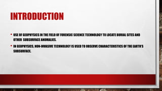 INTRODUCTION
• USE OF GEOPHYSICS IN THE FIELD OF FORENSIC SCIENCE TECHNOLOGY TO LOCATE BURIAL SITES AND
OTHER SUBSURFACE ANOMALIES.
• IN GEOPHYSICS, NON-INVASIVE TECHNOLOGY IS USED TO OBSERVE CHARACTERISTICS OF THE EARTH’S
SUBSURFACE.
 