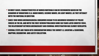 • IN MOST CASES, CHARACTERISTICS OF BURIED MATERIALS CAN BE RECOGNIZED BASED ON THE
BEHAVIOR OF VIBRATIONS (E.G. RADIO WAVES, SEISMIC WAVES, OR LIGHT WAVES), AS THEY INTERACT
WITH THE MATERIAL IN QUESTION.
• SINCE 1988 WHEN ARCHAEOLOGICAL ENDEAVORS BEGAN TO BE ABSORBED SERIOUSLY BY POLICE
FORCES IN THE UK, AND WITH THE FIRST REVIEWPUBLISHED SOME SIX YEARS LATER (HUNTER 1994),
THE RELATIONSHIP BETWEEN ARCHAEOLOGY ANDCRIMINAL INVESTIGATION HAS SLOWLY DEVELOPED.
• SEVERAL STEPS ARE TAKEN INTO CONSIDERATION WHILE THE SURVEY I.E.LOCATING & SEARCHING,
MAPPING, EXCAVATING AND LASTLY COLLECTION.
 