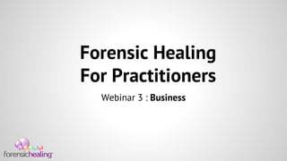 Forensic Healing 
For Practitioners 
Webinar 3 : Business 
 