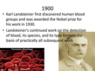 1900
• Karl Landsteiner first discovered human blood
groups and was awarded the Nobel prize for
his work in 1930.
• Landsteiner's continued work on the detection
of blood, its species, and its type formed the
basis of practically all subsequent work