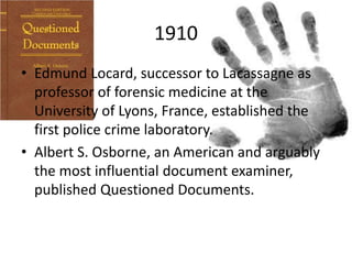 1910
• Edmund Locard, successor to Lacassagne as
professor of forensic medicine at the
University of Lyons, France, established the
first police crime laboratory.
• Albert S. Osborne, an American and arguably
the most influential document examiner,
published Questioned Documents.