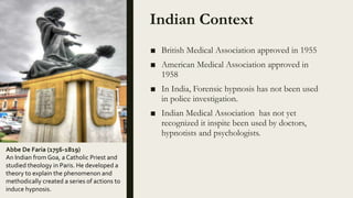Indian Context
■ British Medical Association approved in 1955
■ American Medical Association approved in
1958
■ In India, Forensic hypnosis has not been used
in police investigation.
■ Indian Medical Association has not yet
recognized it inspite been used by doctors,
hypnotists and psychologists.
Abbe De Faria (1756-1819)
An Indian from Goa, a Catholic Priest and
studied theology in Paris. He developed a
theory to explain the phenomenon and
methodically created a series of actions to
induce hypnosis.
 