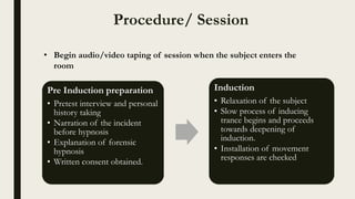 Procedure/ Session
Pre Induction preparation
• Pretest interview and personal
history taking
• Narration of the incident
before hypnosis
• Explanation of forensic
hypnosis
• Written consent obtained.
Induction
• Relaxation of the subject
• Slow process of inducing
trance begins and proceeds
towards deepening of
induction.
• Installation of movement
responses are checked
• Begin audio/video taping of session when the subject enters the
room
 