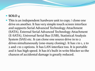  SOLO 4
 This is an independent hardware unit to copy / clone one
drive on another. It has very simple touch screen interface
and supports Serial Advanced Technology Attachment
(SATA), External Serial Advanced Technology Attachment
(E-SATA), Universal Serial Bus (USB), Statistical Analysis
System (SAS) etc. It can clone one source drive in to 2
drives simultaneously (one-many cloning). It has 1 to 1, 2 to
2 and 1 to 2 options. It has LAN interface too. It is portable
and it has high speed. It has it’s built in write blocker so the
chances of accidental damage is greatly reduced.
 