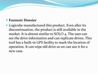  Forensic Dossier
 Logicube manufactured this product. Even after its
discontinuation, the product is still available in the
market. It is almost similar to SOLO 4. The user can
see the drive information and can replicate drives. This
tool has a built-in GPS facility to mark the location of
operation. It can wipe old drive so we can use it for a
new case.
 