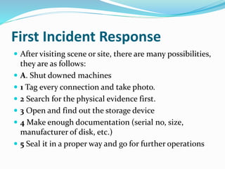 First Incident Response
 After visiting scene or site, there are many possibilities,
they are as follows:
 A. Shut downed machines
 1 Tag every connection and take photo.
 2 Search for the physical evidence first.
 3 Open and find out the storage device
 4 Make enough documentation (serial no, size,
manufacturer of disk, etc.)
 5 Seal it in a proper way and go for further operations
 