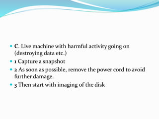  C. Live machine with harmful activity going on
(destroying data etc.)
 1 Capture a snapshot
 2 As soon as possible, remove the power cord to avoid
further damage.
 3 Then start with imaging of the disk
 