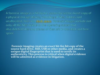 Forensic imaging creates an exact bit-for-bit copy of the
source hard drive, SSD, USB or other media, and creates a
unique digital fingerprint that is used to certify its
authenticity. This process is critical when digital evidence
will be admitted as evidence in litigation.
 