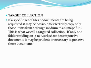  TARGET COLLECTION
 If a specific set of files or documents are being
requested it may be possible to selectively copy only
those items from a storage medium to an image file .
This is what we call a targeted collection . If only one
folder residing on a network share has responsive
documents it may be prudent or necessary to preserve
those documents.
 