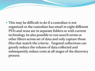  This may be difficult to do if a custodian is not
organized or the custodian has email in eight different
PSTs and none are in separate folders or with current
technology its also possible to run search terms or
other filters across set of data and only capture those
files that match the criteria . Targeted collections can
greatly reduce the volume of data collected and
subsequently reduce costs at all stages of the discovery
process
 