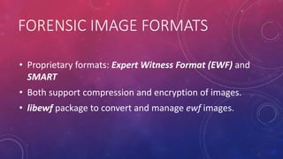 FORENSIC IMAGE FORMATS
• Proprietary formats: Expert Witness Format (EWF) and
SMART
• Both support compression and encryption of images.
• libewf package to convert and manage ewf images.
 