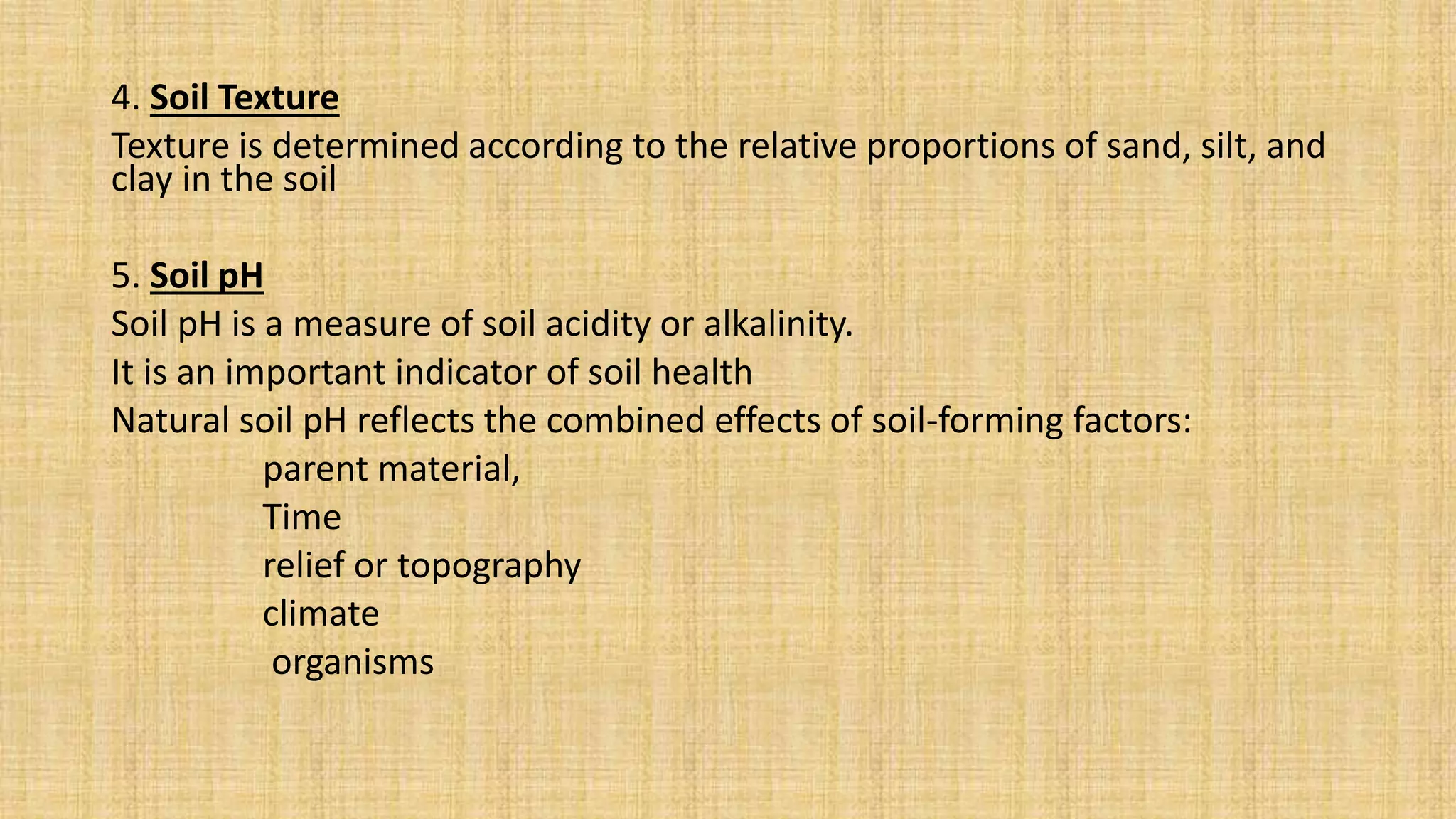 4. Soil Texture
Texture is determined according to the relative proportions of sand, silt, and
clay in the soil
5. Soil pH
Soil pH is a measure of soil acidity or alkalinity.
It is an important indicator of soil health
Natural soil pH reflects the combined effects of soil-forming factors:
parent material,
Time
relief or topography
climate
organisms
 