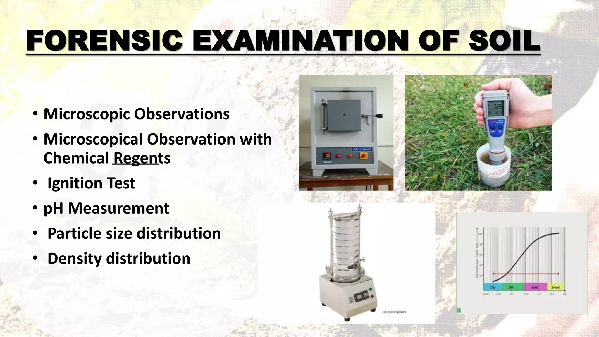 FORENSIC EXAMINATION OF SOIL
• Microscopic Observations
• Microscopical Observation with
Chemical Regents
• Ignition Test
• pH Measurement
• Particle size distribution
• Density distribution
 