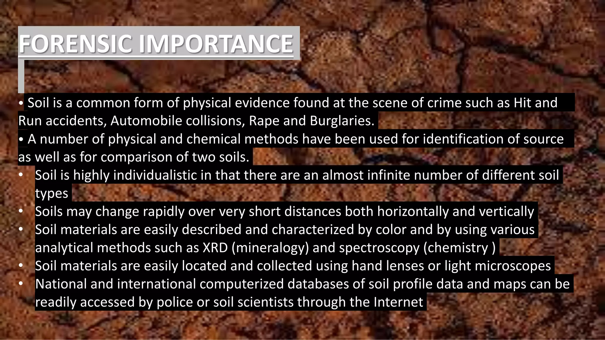 FORENSIC IMPORTANCE
• Soil is a common form of physical evidence found at the scene of crime such as Hit and
Run accidents, Automobile collisions, Rape and Burglaries.
• A number of physical and chemical methods have been used for identification of source
as well as for comparison of two soils.
• Soil is highly individualistic in that there are an almost infinite number of different soil
types
• Soils may change rapidly over very short distances both horizontally and vertically
• Soil materials are easily described and characterized by color and by using various
analytical methods such as XRD (mineralogy) and spectroscopy (chemistry )
• Soil materials are easily located and collected using hand lenses or light microscopes
• National and international computerized databases of soil profile data and maps can be
readily accessed by police or soil scientists through the Internet
 