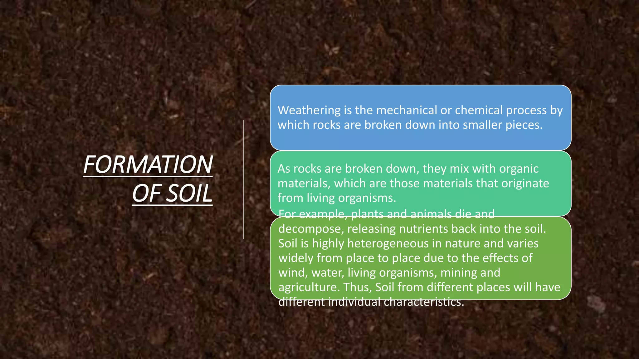 FORMATION
OF SOIL
Weathering is the mechanical or chemical process by
which rocks are broken down into smaller pieces.
As rocks are broken down, they mix with organic
materials, which are those materials that originate
from living organisms.
For example, plants and animals die and
decompose, releasing nutrients back into the soil.
Soil is highly heterogeneous in nature and varies
widely from place to place due to the effects of
wind, water, living organisms, mining and
agriculture. Thus, Soil from different places will have
different individual characteristics.
 