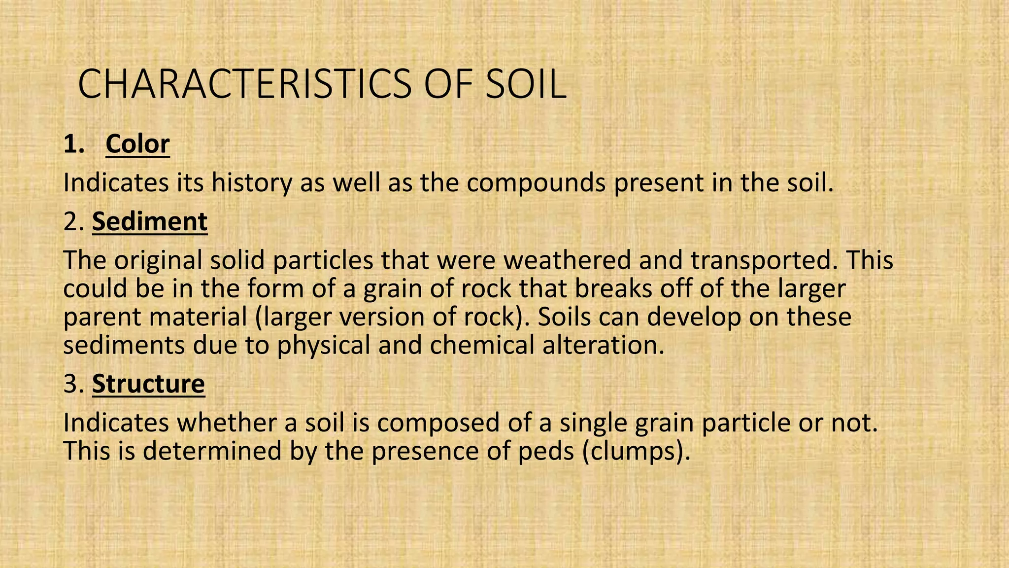CHARACTERISTICS OF SOIL
1. Color
Indicates its history as well as the compounds present in the soil.
2. Sediment
The original solid particles that were weathered and transported. This
could be in the form of a grain of rock that breaks off of the larger
parent material (larger version of rock). Soils can develop on these
sediments due to physical and chemical alteration.
3. Structure
Indicates whether a soil is composed of a single grain particle or not.
This is determined by the presence of peds (clumps).
 