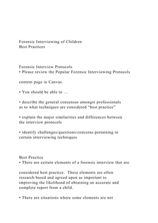 Forensic Interviewing of Children
Best Practices
Forensic Interview Protocols
• Please review the Popular Forensic Interviewing Protocols
content page in Canvas.
• You should be able to …
• describe the general consensus amongst professionals
as to what techniques are considered “best practice”
• explain the major similarities and differences between
the interview protocols
• identify challenges/questions/concerns pertaining to
certain interviewing techniques
Best Practice
• There are certain elements of a forensic interview that are
considered best practice. These elements are often
research based and agreed upon as important to
improving the likelihood of obtaining an accurate and
complete report from a child.
• There are situations where some elements are not
 