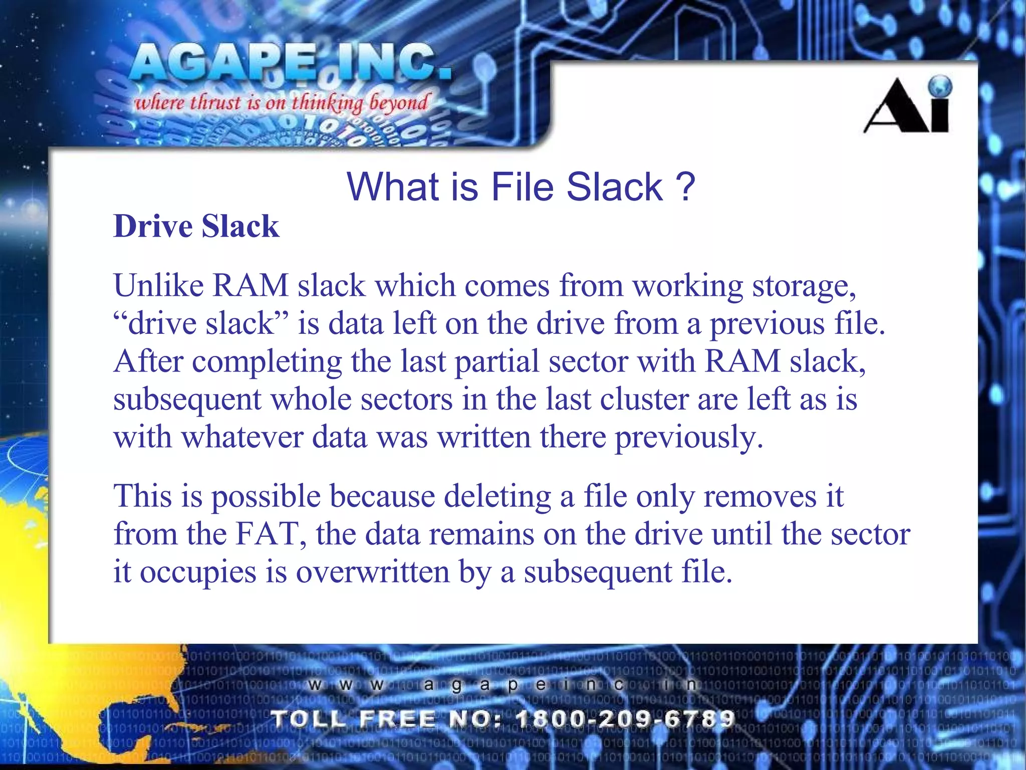 What is File Slack ? Drive Slack Unlike RAM slack which comes from working storage, “drive slack” is data left on the drive from a previous file. After completing the last partial sector with RAM slack, subsequent whole sectors in the last cluster are left as is with whatever data was written there previously.  This is possible because deleting a file only removes it from the FAT, the data remains on the drive until the sector it occupies is overwritten by a subsequent file. 