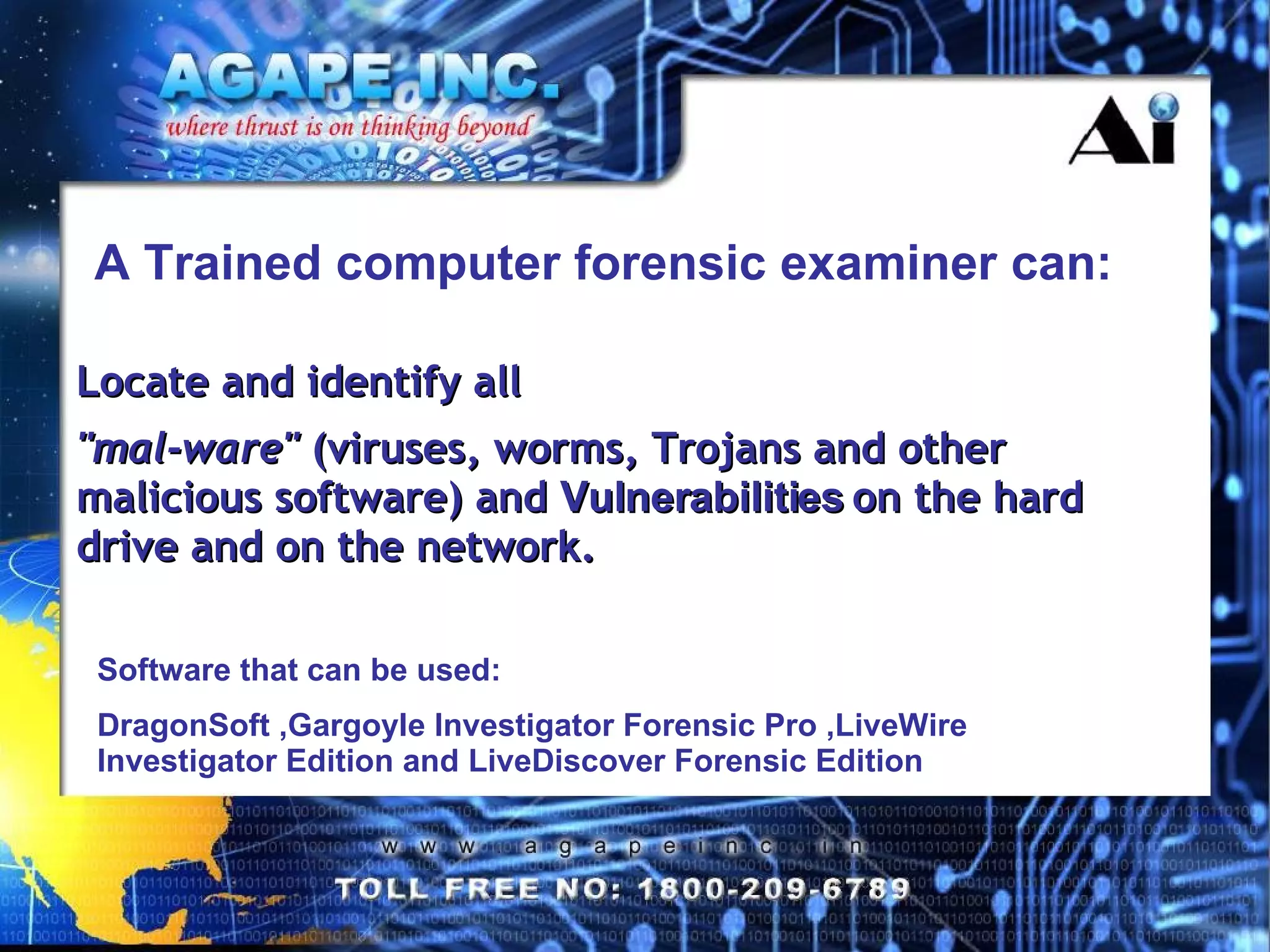 A Trained computer forensic examiner can: Locate and identify all  &quot;mal-ware&quot;  (viruses, worms, Trojans and other malicious software) and  Vulnerabilities   on the hard drive and on the network. Software that can be used: DragonSoft ,Gargoyle Investigator Forensic Pro ,LiveWire Investigator Edition and LiveDiscover Forensic Edition 