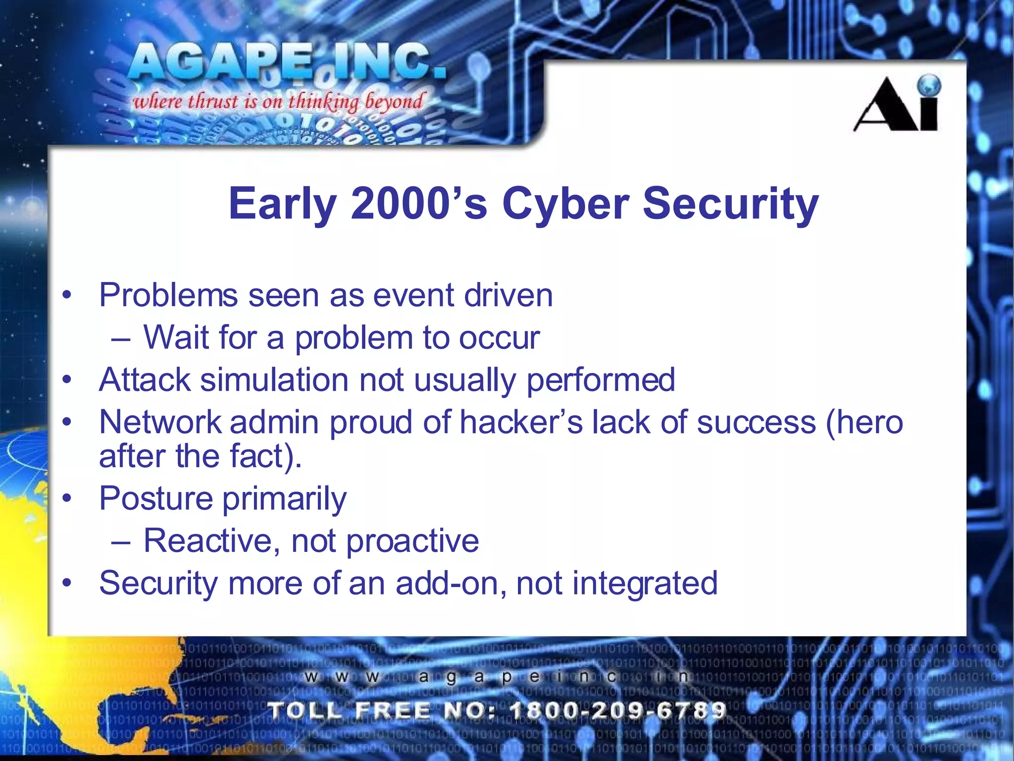 Early 2000’s Cyber Security Problems seen as event driven Wait for a problem to occur Attack simulation not usually performed Network admin proud of hacker’s lack of success (hero after the fact). Posture primarily  Reactive, not proactive Security more of an add-on, not integrated 