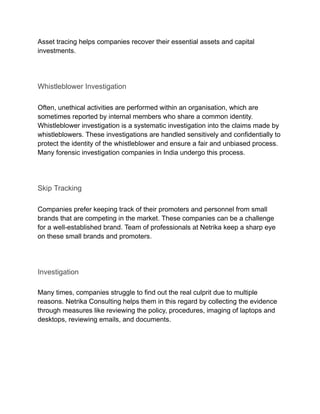 Asset tracing helps companies recover their essential assets and capital
investments.
Whistleblower Investigation
Often, unethical activities are performed within an organisation, which are
sometimes reported by internal members who share a common identity.
Whistleblower investigation is a systematic investigation into the claims made by
whistleblowers. These investigations are handled sensitively and confidentially to
protect the identity of the whistleblower and ensure a fair and unbiased process.
Many forensic investigation companies in India undergo this process.
Skip Tracking
Companies prefer keeping track of their promoters and personnel from small
brands that are competing in the market. These companies can be a challenge
for a well-established brand. Team of professionals at Netrika keep a sharp eye
on these small brands and promoters.
Investigation
Many times, companies struggle to find out the real culprit due to multiple
reasons. Netrika Consulting helps them in this regard by collecting the evidence
through measures like reviewing the policy, procedures, imaging of laptops and
desktops, reviewing emails, and documents.​
 