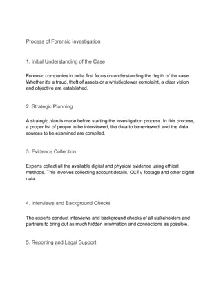 Process of Forensic Investigation
1. Initial Understanding of the Case
Forensic companies in India first focus on understanding the depth of the case.
Whether it's a fraud, theft of assets or a whistleblower complaint, a clear vision
and objective are established.
2. Strategic Planning
A strategic plan is made before starting the investigation process. In this process,
a proper list of people to be interviewed, the data to be reviewed, and the data
sources to be examined are compiled.
3. Evidence Collection
Experts collect all the available digital and physical evidence using ethical
methods. This involves collecting account details, CCTV footage and other digital
data.
4. Interviews and Background Checks
The experts conduct interviews and background checks of all stakeholders and
partners to bring out as much hidden information and connections as possible.
5. Reporting and Legal Support
 