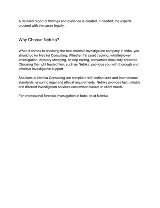 A detailed report of findings and evidence is created. If needed, the experts
proceed with the cases legally.
Why Choose Netrika?
When it comes to choosing the best forensic investigation company in India, you
should go for Netrika Consulting. Whether it’s asset tracking, whistleblower
investigation, mystery shopping, or skip tracing, companies must stay prepared.
Choosing the right trusted firm, such as Netrika, provides you with thorough and
effective investigative support.
Solutions at Netrika Consulting are compliant with Indian laws and International
standards, ensuring legal and ethical requirements. Netrika provides fast, reliable
and discreet investigation services customised based on client needs.
For professional forensic investigation in India, trust Netrika.
 