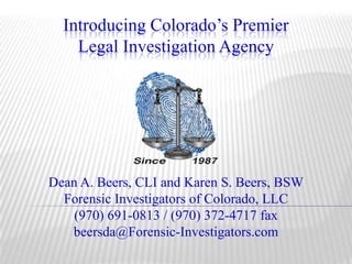 Introducing Colorado’s PremierLegal Investigation Agency Dean A. Beers, CLI and Karen S. Beers, BSW Forensic Investigators of Colorado, LLC (970) 691-0813 / (970) 372-4717 fax beersda@Forensic-Investigators.com 