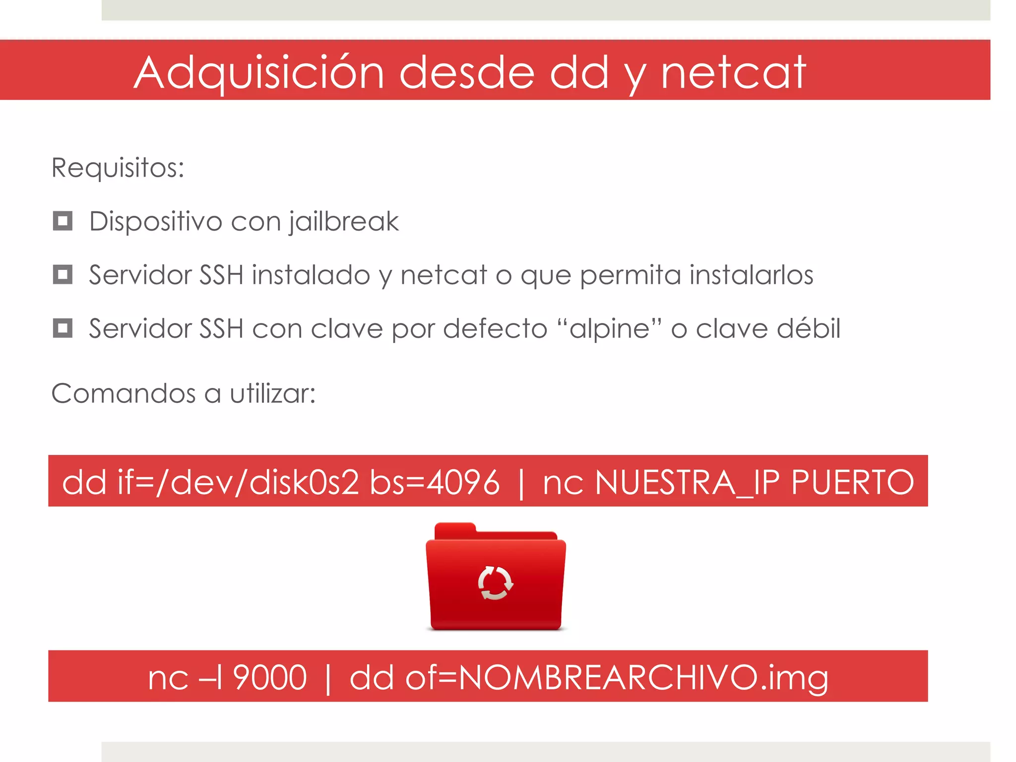 Adquisición desde dd y netcat
Requisitos:
¤  Dispositivo con jailbreak
¤  Servidor SSH instalado y netcat o que permita instalarlos
¤  Servidor SSH con clave por defecto “alpine” o clave débil
Comandos a utilizar:

dd if=/dev/disk0s2 bs=4096 | nc NUESTRA_IP PUERTO

nc –l 9000 | dd of=NOMBREARCHIVO.img

 