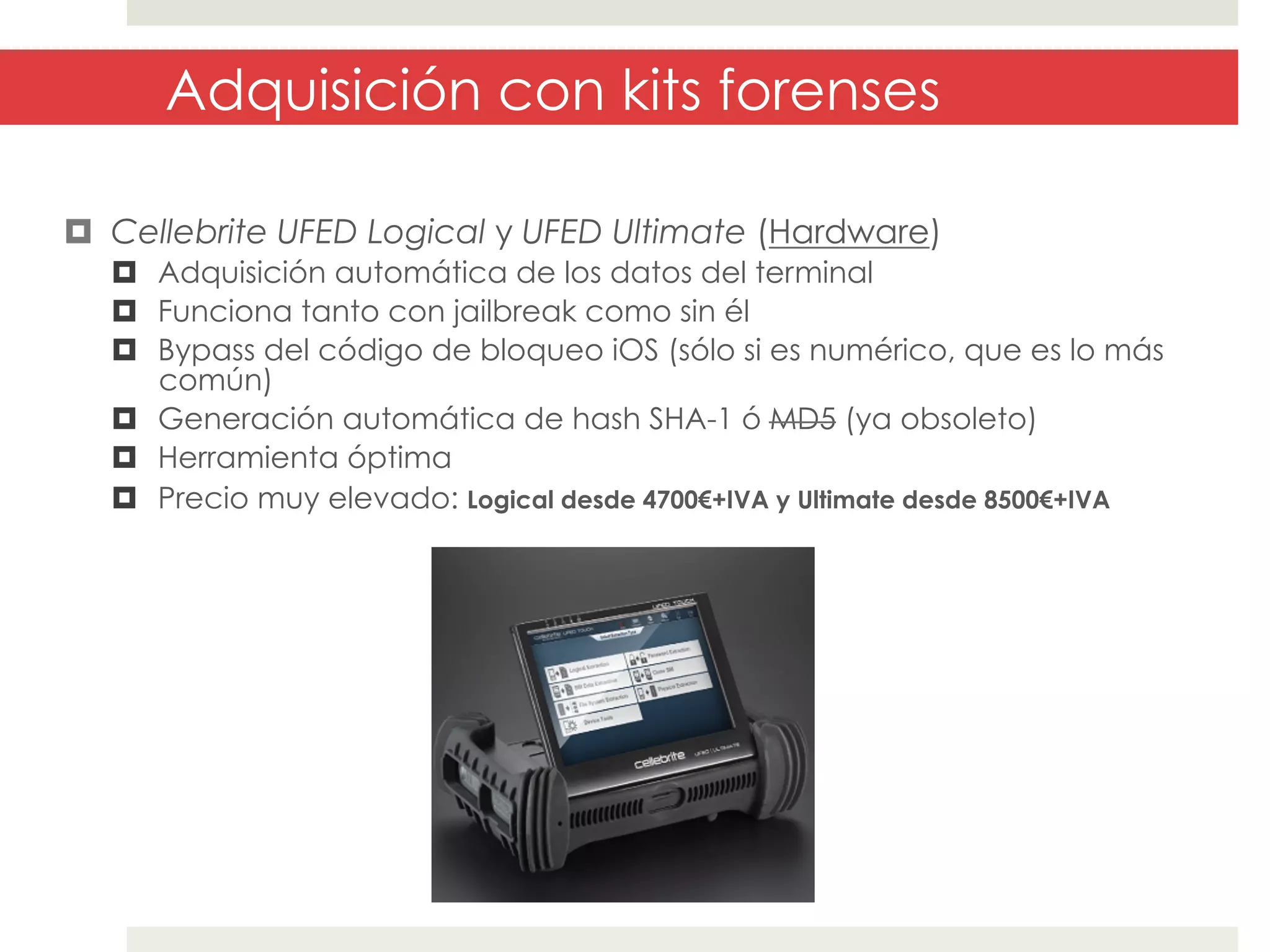Adquisición con kits forenses
¤  Cellebrite UFED Logical y UFED Ultimate (Hardware)
¤  Adquisición automática de los datos del terminal
¤  Funciona tanto con jailbreak como sin él
¤  Bypass del código de bloqueo iOS (sólo si es numérico, que es lo más
común)
¤  Generación automática de hash SHA-1 ó MD5 (ya obsoleto)
¤  Herramienta óptima
¤  Precio muy elevado: Logical desde 4700€+IVA y Ultimate desde 8500€+IVA

 