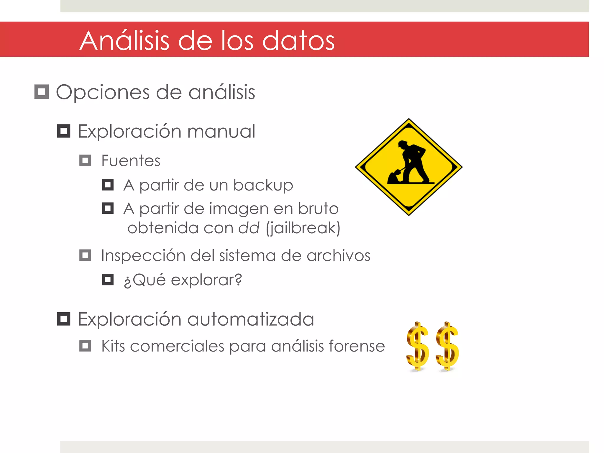 Análisis de los datos
¤ Opciones de análisis
¤  Exploración manual
¤  Fuentes
¤  A partir de un backup
¤  A partir de imagen en bruto
obtenida con dd (jailbreak)
¤  Inspección del sistema de archivos
¤  ¿Qué explorar?

¤  Exploración automatizada
¤  Kits comerciales para análisis forense

 