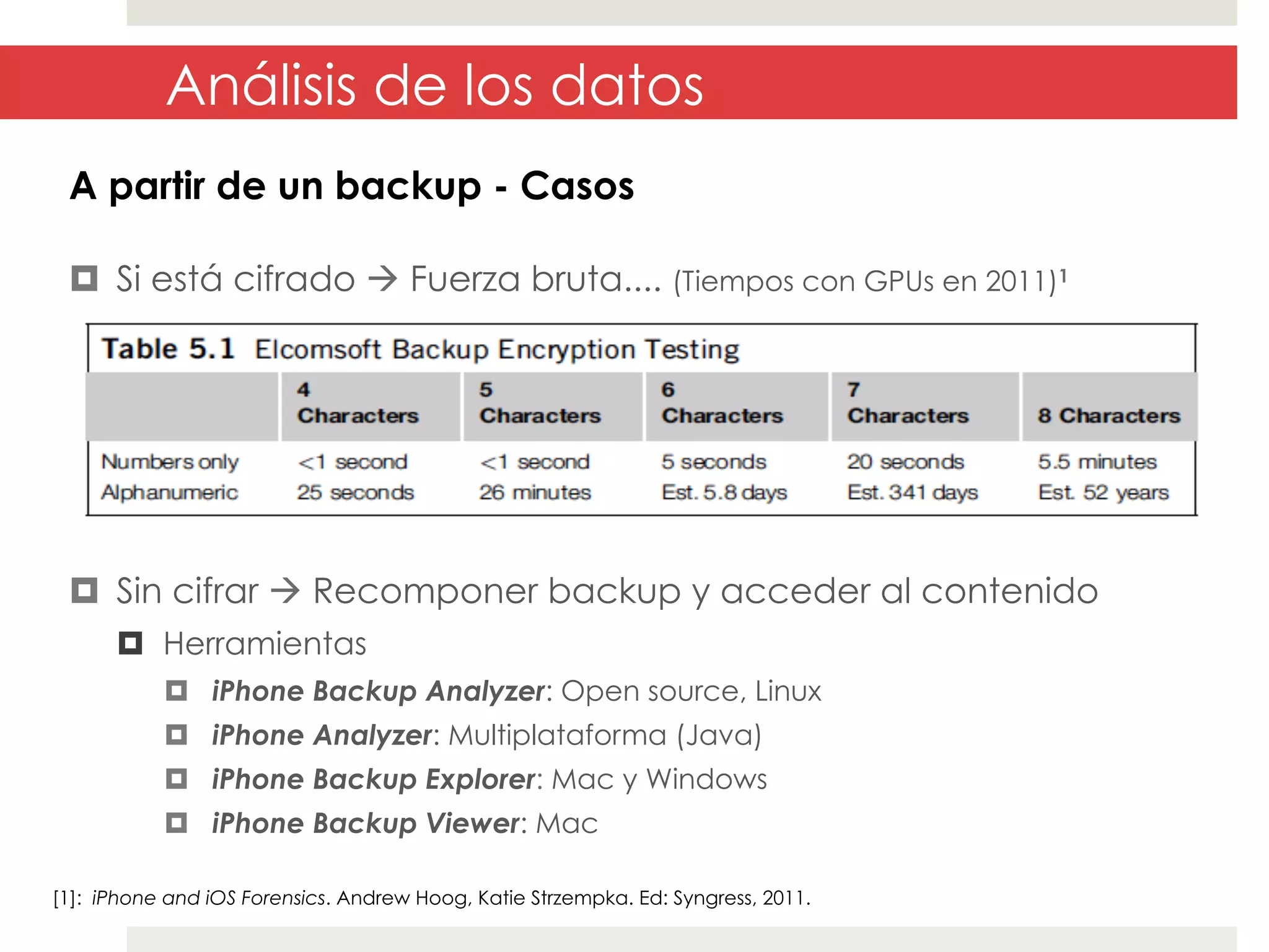 Análisis de los datos
A partir de un backup - Casos
¤  Si está cifrado à Fuerza bruta.... (Tiempos con GPUs en 2011)1

¤  Sin cifrar à Recomponer backup y acceder al contenido
¤  Herramientas
¤  iPhone Backup Analyzer: Open source, Linux
¤  iPhone Analyzer: Multiplataforma (Java)
¤  iPhone Backup Explorer: Mac y Windows
¤  iPhone Backup Viewer: Mac
[1]: iPhone and iOS Forensics. Andrew Hoog, Katie Strzempka. Ed: Syngress, 2011.

 