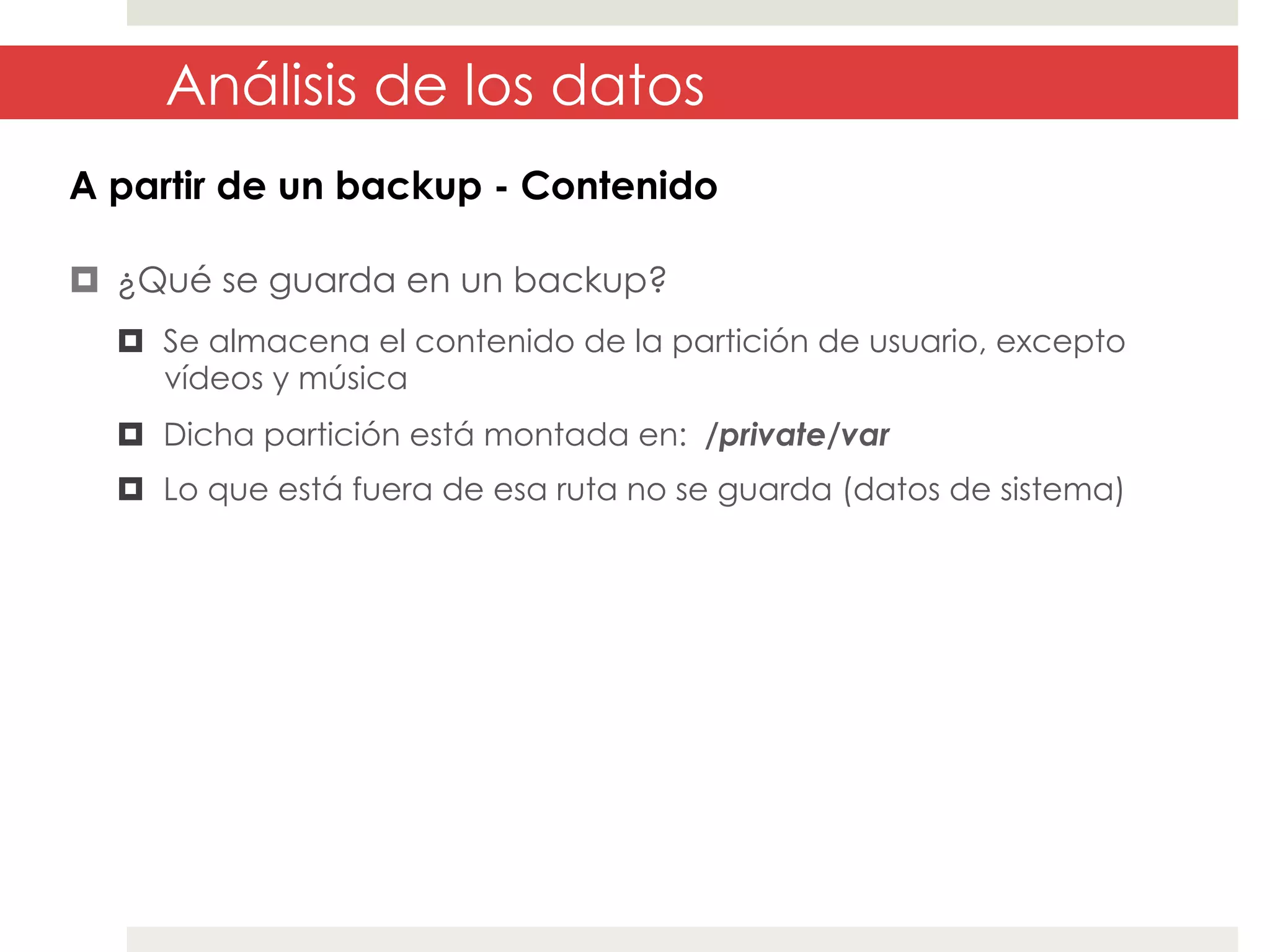 Análisis de los datos
A partir de un backup - Contenido
¤  ¿Qué se guarda en un backup?
¤  Se almacena el contenido de la partición de usuario, excepto
vídeos y música
¤  Dicha partición está montada en: /private/var
¤  Lo que está fuera de esa ruta no se guarda (datos de sistema)

 