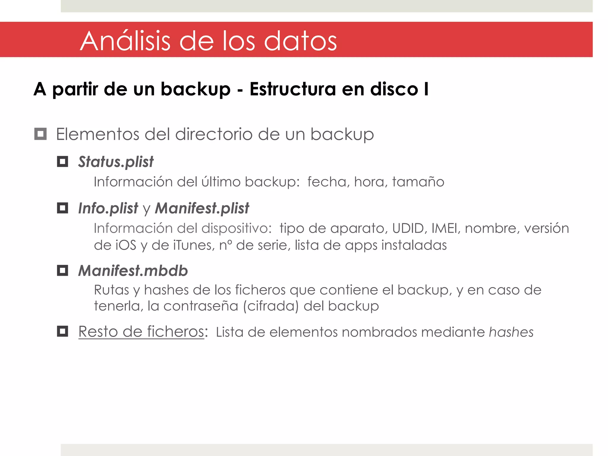 Análisis de los datos
A partir de un backup - Estructura en disco I
¤  Elementos del directorio de un backup
¤  Status.plist
Información del último backup: fecha, hora, tamaño

¤  Info.plist y Manifest.plist
Información del dispositivo: tipo de aparato, UDID, IMEI, nombre, versión
de iOS y de iTunes, nº de serie, lista de apps instaladas

¤  Manifest.mbdb
Rutas y hashes de los ficheros que contiene el backup, y en caso de
tenerla, la contraseña (cifrada) del backup

¤  Resto de ficheros: Lista de elementos nombrados mediante hashes

 