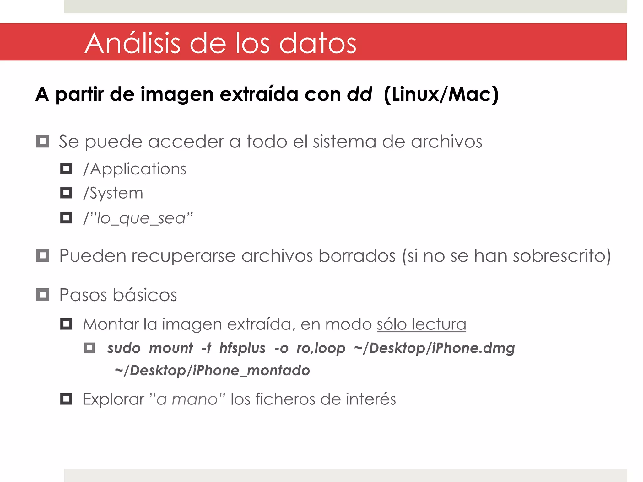 Análisis de los datos
A partir de imagen extraída con dd (Linux/Mac)
¤  Se puede acceder a todo el sistema de archivos
¤  /Applications
¤  /System
¤  /”lo_que_sea”

¤  Pueden recuperarse archivos borrados (si no se han sobrescrito)
¤  Pasos básicos
¤  Montar la imagen extraída, en modo sólo lectura
¤  sudo mount -t hfsplus -o ro,loop ~/Desktop/iPhone.dmg
~/Desktop/iPhone_montado

¤  Explorar ”a mano” los ficheros de interés

 