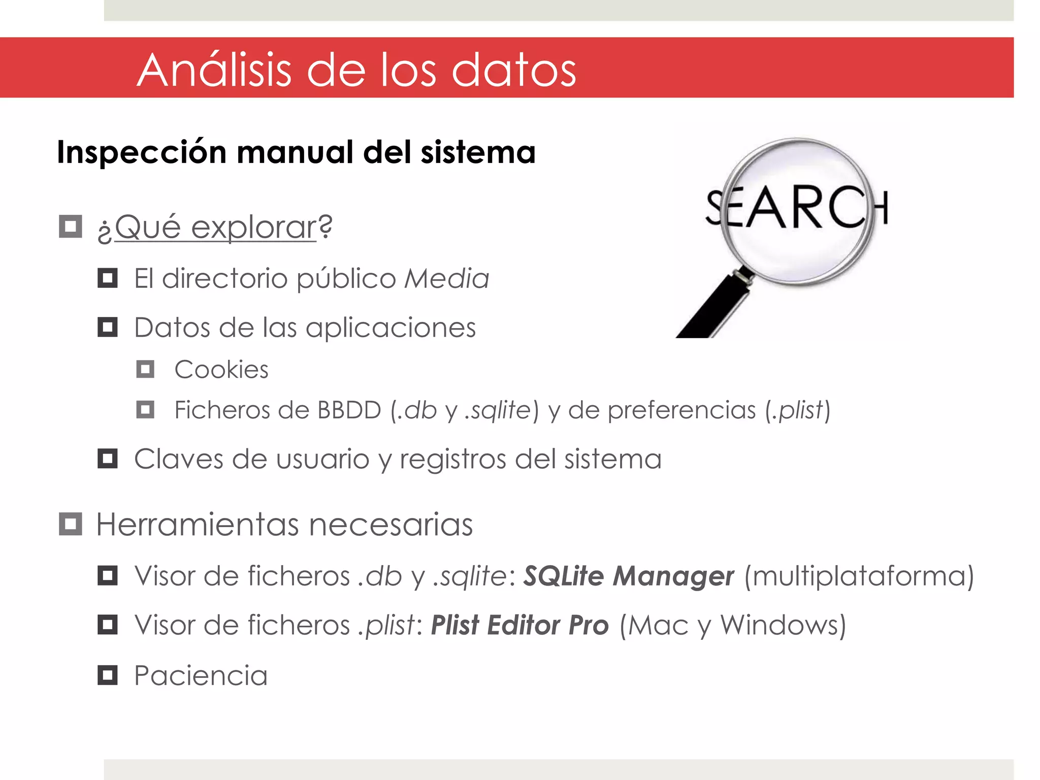 Análisis de los datos
Inspección manual del sistema
¤  ¿Qué explorar?
¤  El directorio público Media
¤  Datos de las aplicaciones
¤  Cookies
¤  Ficheros de BBDD (.db y .sqlite) y de preferencias (.plist)

¤  Claves de usuario y registros del sistema

¤  Herramientas necesarias
¤  Visor de ficheros .db y .sqlite: SQLite Manager (multiplataforma)
¤  Visor de ficheros .plist: Plist Editor Pro (Mac y Windows)
¤  Paciencia

 