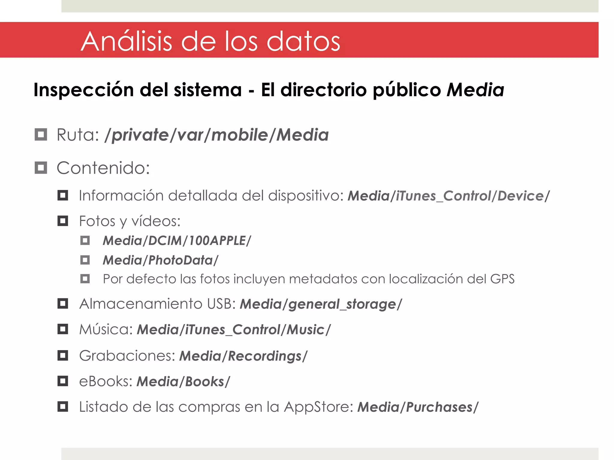Análisis de los datos
Inspección del sistema - El directorio público Media
¤  Ruta: /private/var/mobile/Media
¤  Contenido:
¤  Información detallada del dispositivo: Media/iTunes_Control/Device/
¤  Fotos y vídeos:
¤  Media/DCIM/100APPLE/
¤  Media/PhotoData/
¤  Por defecto las fotos incluyen metadatos con localización del GPS

¤  Almacenamiento USB: Media/general_storage/
¤  Música: Media/iTunes_Control/Music/
¤  Grabaciones: Media/Recordings/
¤  eBooks: Media/Books/
¤  Listado de las compras en la AppStore: Media/Purchases/

 